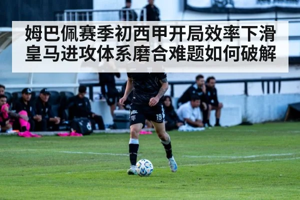 姆巴佩赛季初西甲开局效率下滑 皇马进攻体系磨合难题如何破解
